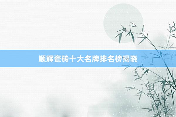 顺辉瓷砖十大名牌排名榜揭晓