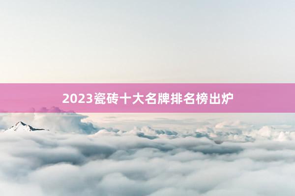 2023瓷砖十大名牌排名榜出炉