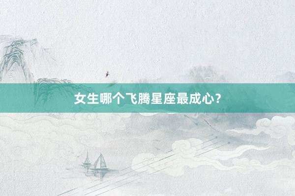 女生哪个飞腾星座最成心？