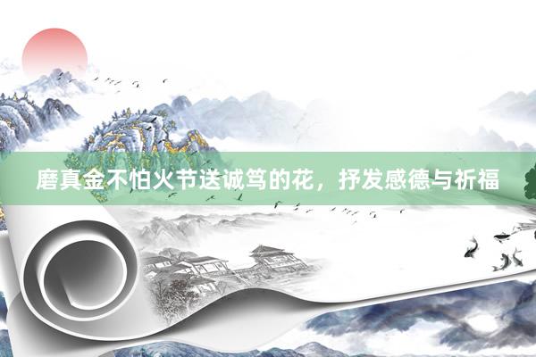 磨真金不怕火节送诚笃的花，抒发感德与祈福