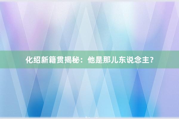 化绍新籍贯揭秘：他是那儿东说念主？